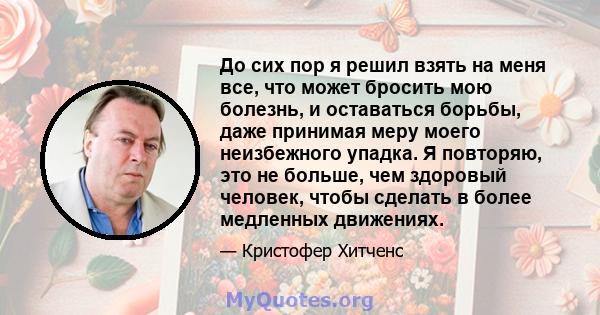 До сих пор я решил взять на меня все, что может бросить мою болезнь, и оставаться борьбы, даже принимая меру моего неизбежного упадка. Я повторяю, это не больше, чем здоровый человек, чтобы сделать в более медленных