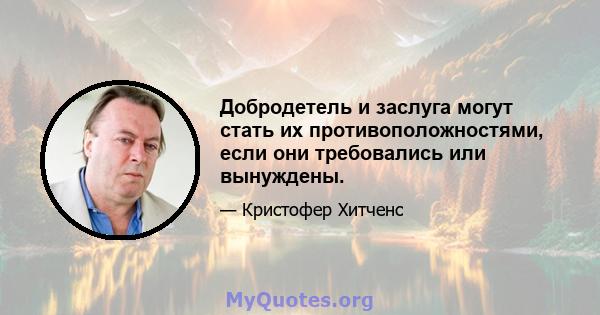 Добродетель и заслуга могут стать их противоположностями, если они требовались или вынуждены.