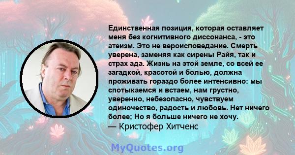 Единственная позиция, которая оставляет меня без когнитивного диссонанса, - это атеизм. Это не вероисповедание. Смерть уверена, заменяя как сирены Райя, так и страх ада. Жизнь на этой земле, со всей ее загадкой,