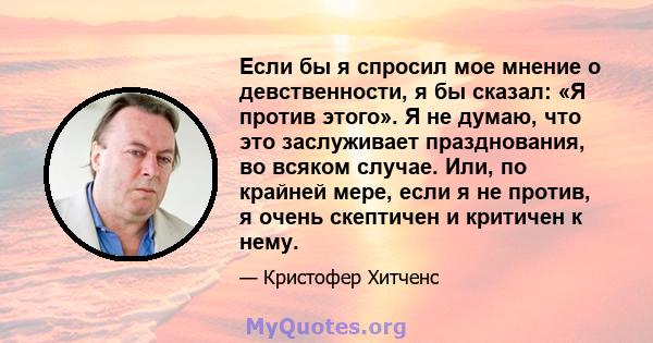 Если бы я спросил мое мнение о девственности, я бы сказал: «Я против этого». Я не думаю, что это заслуживает празднования, во всяком случае. Или, по крайней мере, если я не против, я очень скептичен и критичен к нему.