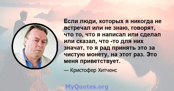 Если люди, которых я никогда не встречал или не знаю, говорят, что то, что я написал или сделал или сказал, что -то для них значат, то я рад принять это за чистую монету, на этот раз. Это меня приветствует.