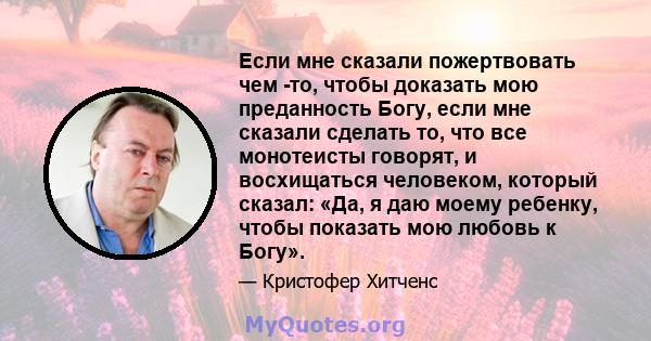 Если мне сказали пожертвовать чем -то, чтобы доказать мою преданность Богу, если мне сказали сделать то, что все монотеисты говорят, и восхищаться человеком, который сказал: «Да, я даю моему ребенку, чтобы показать мою