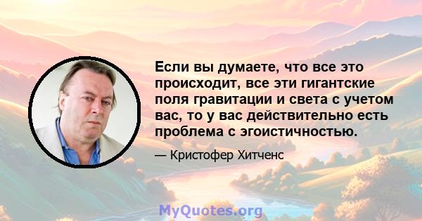 Если вы думаете, что все это происходит, все эти гигантские поля гравитации и света с учетом вас, то у вас действительно есть проблема с эгоистичностью.