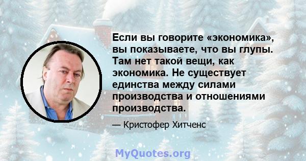 Если вы говорите «экономика», вы показываете, что вы глупы. Там нет такой вещи, как экономика. Не существует единства между силами производства и отношениями производства.