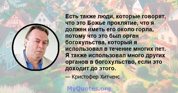 Есть также люди, которые говорят, что это Божье проклятие, что я должен иметь его около горла, потому что это был орган богохульства, который я использовал в течение многих лет. Я также использовал много других органов