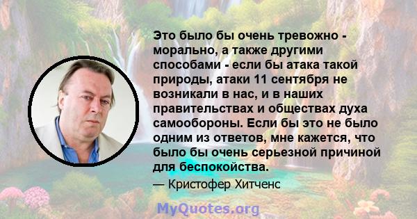 Это было бы очень тревожно - морально, а также другими способами - если бы атака такой природы, атаки 11 сентября не возникали в нас, и в наших правительствах и обществах духа самообороны. Если бы это не было одним из