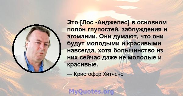 Это [Лос -Анджелес] в основном полон глупостей, заблуждения и эгомании. Они думают, что они будут молодыми и красивыми навсегда, хотя большинство из них сейчас даже не молодые и красивые.