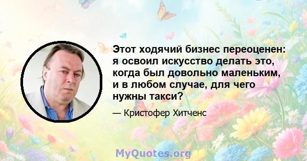 Этот ходячий бизнес переоценен: я освоил искусство делать это, когда был довольно маленьким, и в любом случае, для чего нужны такси?