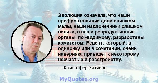 Эволюция означала, что наши префронтальные доли слишком малы, наши надпочечники слишком велики, а наши репродуктивные органы, по -видимому, разработаны комитетом; Рецепт, который, в одиночку или в сочетании, очень