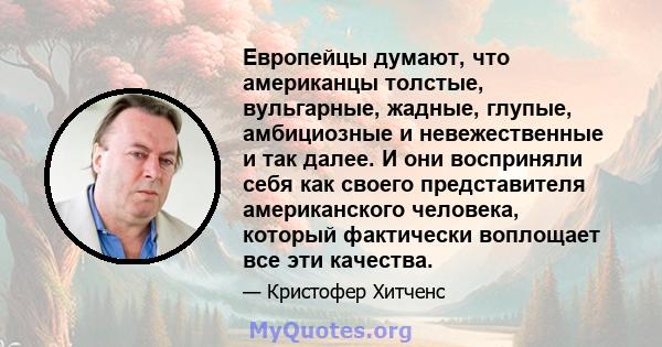 Европейцы думают, что американцы толстые, вульгарные, жадные, глупые, амбициозные и невежественные и так далее. И они восприняли себя как своего представителя американского человека, который фактически воплощает все эти 