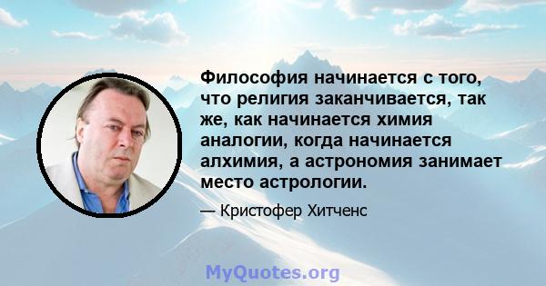 Философия начинается с того, что религия заканчивается, так же, как начинается химия аналогии, когда начинается алхимия, а астрономия занимает место астрологии.