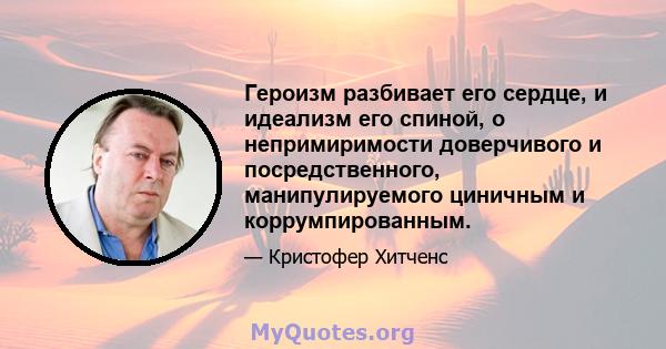 Героизм разбивает его сердце, и идеализм его спиной, о непримиримости доверчивого и посредственного, манипулируемого циничным и коррумпированным.