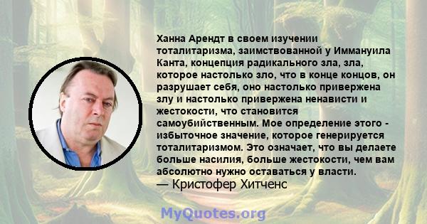 Ханна Арендт в своем изучении тоталитаризма, заимствованной у Иммануила Канта, концепция радикального зла, зла, которое настолько зло, что в конце концов, он разрушает себя, оно настолько привержена злу и настолько