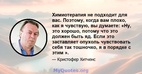 Химиотерапия не подходит для вас. Поэтому, когда вам плохо, как я чувствую, вы думаете: «Ну, это хорошо, потому что это должен быть яд. Если это заставляет опухоль чувствовать себя так тошночко, я в порядке с этим ».