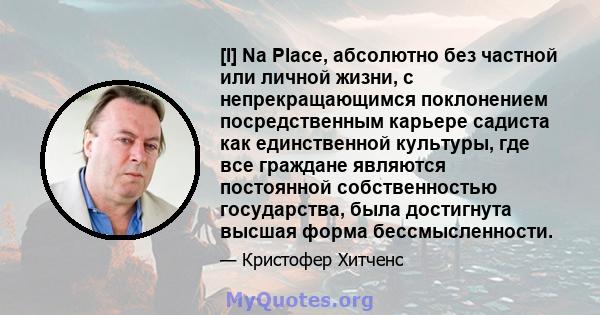 [I] Na Place, абсолютно без частной или личной жизни, с непрекращающимся поклонением посредственным карьере садиста как единственной культуры, где все граждане являются постоянной собственностью государства, была