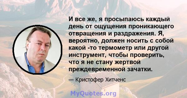 И все же, я просыпаюсь каждый день от ощущения проникающего отвращения и раздражения. Я, вероятно, должен носить с собой какой -то термометр или другой инструмент, чтобы проверить, что я не стану жертвой преждевременной 