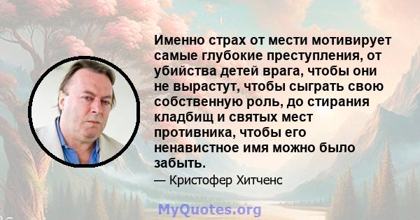 Именно страх от мести мотивирует самые глубокие преступления, от убийства детей врага, чтобы они не вырастут, чтобы сыграть свою собственную роль, до стирания кладбищ и святых мест противника, чтобы его ненавистное имя