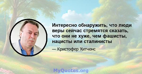 Интересно обнаружить, что люди веры сейчас стремятся сказать, что они не хуже, чем фашисты, нацисты или сталинисты