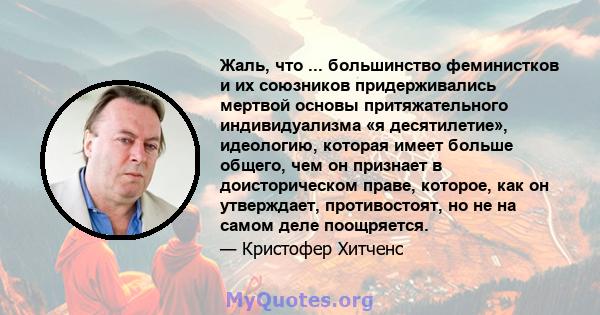 Жаль, что ... большинство феминистков и их союзников придерживались мертвой основы притяжательного индивидуализма «я десятилетие», идеологию, которая имеет больше общего, чем он признает в доисторическом праве, которое, 