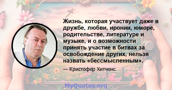 Жизнь, которая участвует даже в дружбе, любви, иронии, юморе, родительстве, литературе и музыке, и о возможности принять участие в битвах за освобождение других, нельзя назвать «бессмысленным».