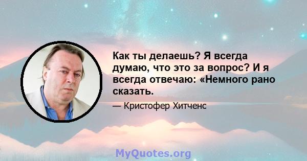 Как ты делаешь? Я всегда думаю, что это за вопрос? И я всегда отвечаю: «Немного рано сказать.