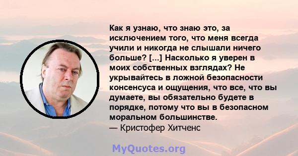 Как я узнаю, что знаю это, за исключением того, что меня всегда учили и никогда не слышали ничего больше? [...] Насколько я уверен в моих собственных взглядах? Не укрывайтесь в ложной безопасности консенсуса и ощущения, 