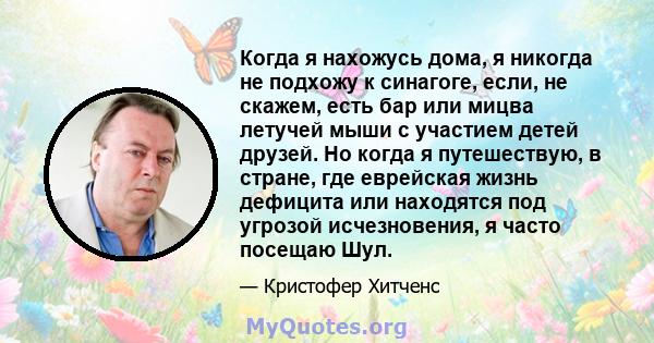 Когда я нахожусь дома, я никогда не подхожу к синагоге, если, не скажем, есть бар или мицва летучей мыши с участием детей друзей. Но когда я путешествую, в стране, где еврейская жизнь дефицита или находятся под угрозой