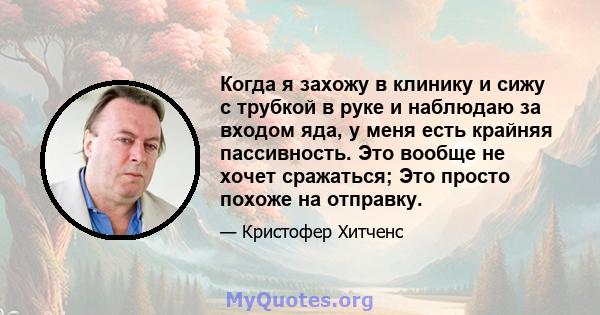 Когда я захожу в клинику и сижу с трубкой в ​​руке и наблюдаю за входом яда, у меня есть крайняя пассивность. Это вообще не хочет сражаться; Это просто похоже на отправку.