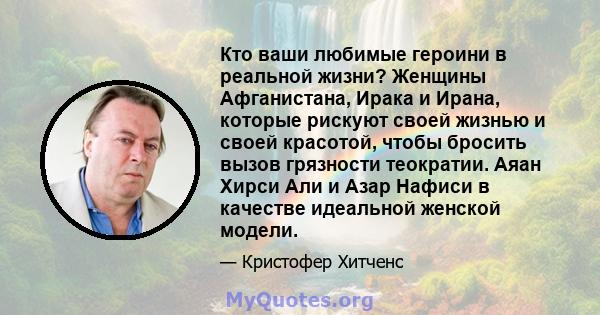 Кто ваши любимые героини в реальной жизни? Женщины Афганистана, Ирака и Ирана, которые рискуют своей жизнью и своей красотой, чтобы бросить вызов грязности теократии. Аяан Хирси Али и Азар Нафиси в качестве идеальной