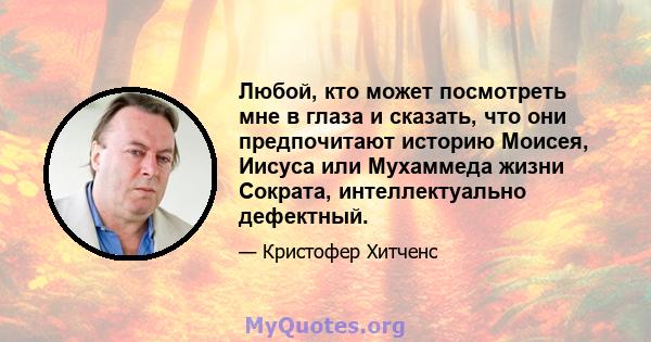 Любой, кто может посмотреть мне в глаза и сказать, что они предпочитают историю Моисея, Иисуса или Мухаммеда жизни Сократа, интеллектуально дефектный.