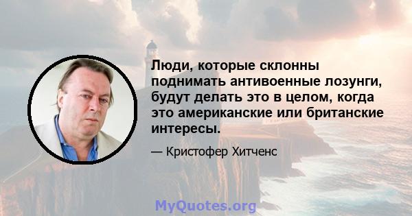 Люди, которые склонны поднимать антивоенные лозунги, будут делать это в целом, когда это американские или британские интересы.