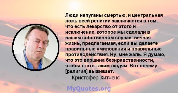 Люди напуганы смертью, и центральная ложь всей религии заключается в том, что есть лекарство от этого и исключение, которое мы сделали в вашем собственном случае: вечная жизнь, предлагаемая, если вы делаете правильные