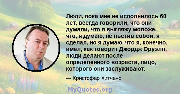 Люди, пока мне не исполнилось 60 лет, всегда говорили, что они думали, что я выгляжу моложе, что, я думаю, не льстив собой, я сделал, но я думаю, что я, конечно, имел, как говорит Джордж Оруэлл, люди делают после