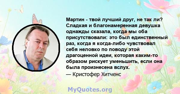 Мартин - твой лучший друг, не так ли? Сладкая и благонамеренная девушка однажды сказала, когда мы оба присутствовали: это был единственный раз, когда я когда-либо чувствовал себя неловко по поводу этой драгоценной идеи, 