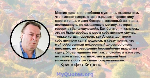 Многие писатели, особенно мужчины, сказали нам, что именно смерть отца открывает перспективу своего конца, и дает беспрепятственный взгляд на неожиданную, но ожидающую могилу, которая говорит: «Вы следующий». Как бы это 