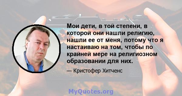 Мои дети, в той степени, в которой они нашли религию, нашли ее от меня, потому что я настаиваю на том, чтобы по крайней мере на религиозном образовании для них.