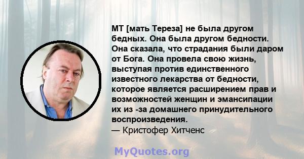 MT [мать Тереза] не была другом бедных. Она была другом бедности. Она сказала, что страдания были даром от Бога. Она провела свою жизнь, выступая против единственного известного лекарства от бедности, которое является