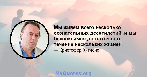 Мы живем всего несколько сознательных десятилетий, и мы беспокоимся достаточно в течение нескольких жизней.