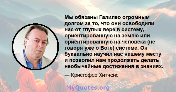 Мы обязаны Галилео огромным долгом за то, что они освободили нас от глупых вере в систему, ориентированную на землю или ориентированную на человека (не говоря уже о Боге) системе. Он буквально научил нас нашему месту и