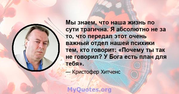 Мы знаем, что наша жизнь по сути трагична. Я абсолютно не за то, что передал этот очень важный отдел нашей психики тем, кто говорит: «Почему ты так не говорил? У Бога есть план для тебя».