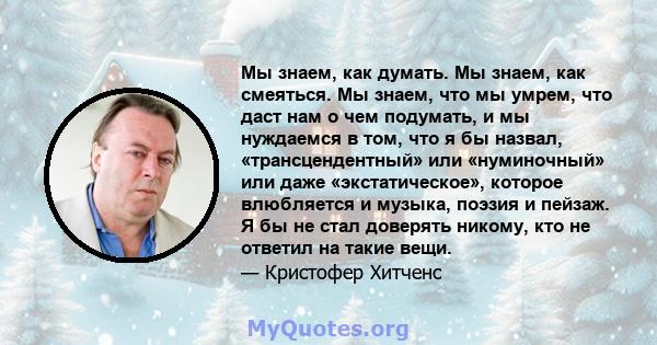 Мы знаем, как думать. Мы знаем, как смеяться. Мы знаем, что мы умрем, что даст нам о чем подумать, и мы нуждаемся в том, что я бы назвал, «трансцендентный» или «нуминочный» или даже «экстатическое», которое влюбляется и 