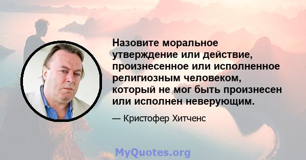 Назовите моральное утверждение или действие, произнесенное или исполненное религиозным человеком, который не мог быть произнесен или исполнен неверующим.