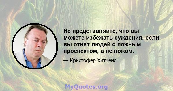 Не представляйте, что вы можете избежать суждения, если вы отнят людей с ложным проспектом, а не ножом.