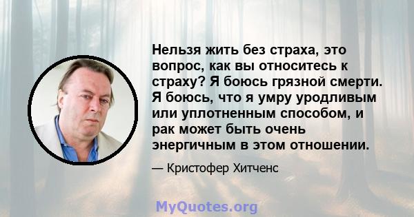 Нельзя жить без страха, это вопрос, как вы относитесь к страху? Я боюсь грязной смерти. Я боюсь, что я умру уродливым или уплотненным способом, и рак может быть очень энергичным в этом отношении.