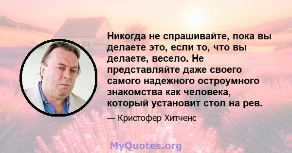 Никогда не спрашивайте, пока вы делаете это, если то, что вы делаете, весело. Не представляйте даже своего самого надежного остроумного знакомства как человека, который установит стол на рев.