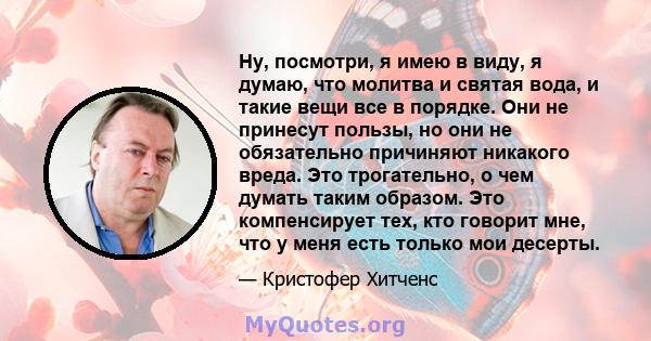 Ну, посмотри, я имею в виду, я думаю, что молитва и святая вода, и такие вещи все в порядке. Они не принесут пользы, но они не обязательно причиняют никакого вреда. Это трогательно, о чем думать таким образом. Это