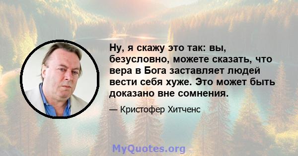 Ну, я скажу это так: вы, безусловно, можете сказать, что вера в Бога заставляет людей вести себя хуже. Это может быть доказано вне сомнения.