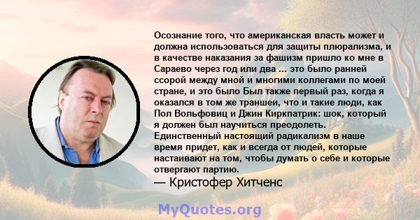 Осознание того, что американская власть может и должна использоваться для защиты плюрализма, и в качестве наказания за фашизм пришло ко мне в Сараево через год или два ... это было ранней ссорой между мной и многими