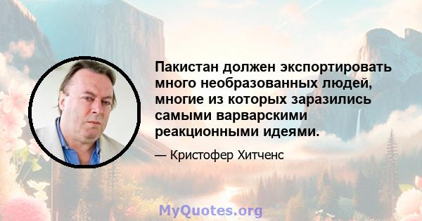 Пакистан должен экспортировать много необразованных людей, многие из которых заразились самыми варварскими реакционными идеями.