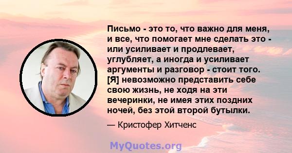 Письмо - это то, что важно для меня, и все, что помогает мне сделать это - или усиливает и продлевает, углубляет, а иногда и усиливает аргументы и разговор - стоит того. [Я] невозможно представить себе свою жизнь, не